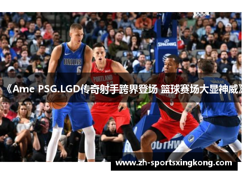 《Ame PSG.LGD传奇射手跨界登场 篮球赛场大显神威》