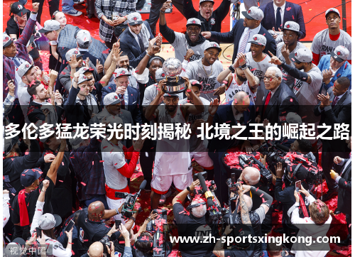 多伦多猛龙荣光时刻揭秘 北境之王的崛起之路